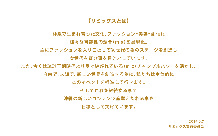 リミックスとは沖縄で生まれ育った文化、ファッション・美容・食・etc 様々な可能性の混合（mix）を具現化。 主にファッションを入り口として次世代の為のステージを創造し 次世代を育む事を目的としています。 また、古くは琉球王朝時代より受け継がれている（mix）チャンプルパワーを活かし、 自由で、未知で、新しい世界を創造する為に、私たちは主体的に このイベントを推進して行きます。 そしてこれを継続する事で 沖縄の新しいコンテンツ産業となれる事を 目標として掲げています。